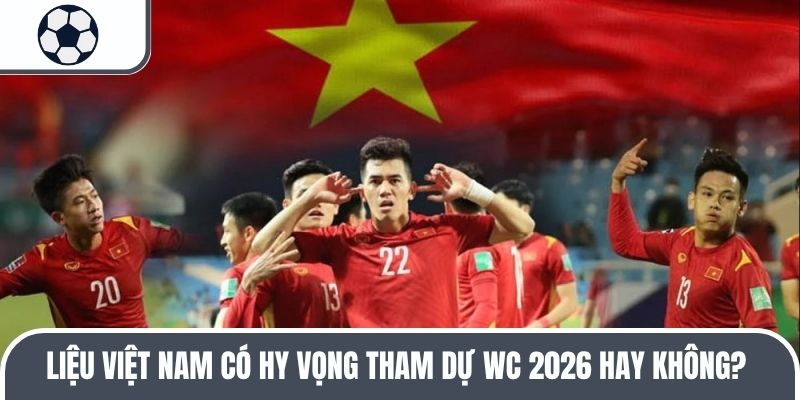 Liệu Việt Nam có hy vọng tham dự WC 2026 hay không? 